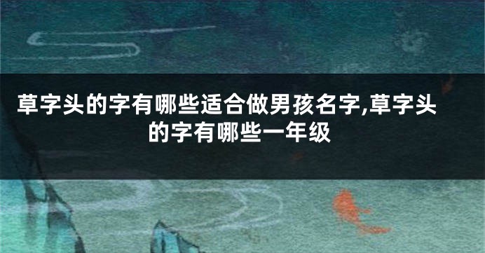 草字头的字有哪些适合做男孩名字,草字头的字有哪些一年级