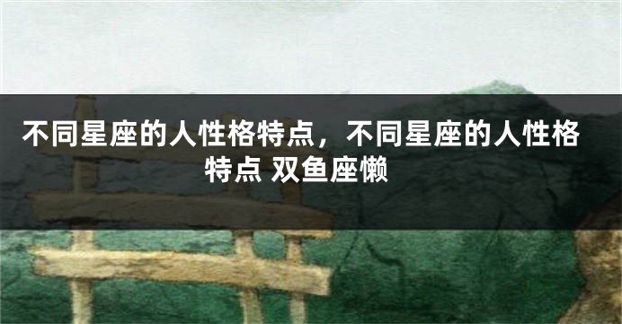 不同星座的人性格特点，不同星座的人性格特点 双鱼座懒