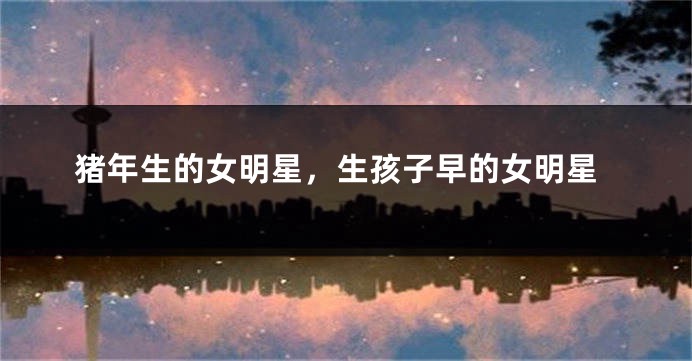 猪年生的女明星，生孩子早的女明星