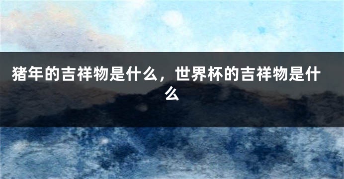 猪年的吉祥物是什么，世界杯的吉祥物是什么