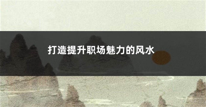 打造提升职场魅力的风水