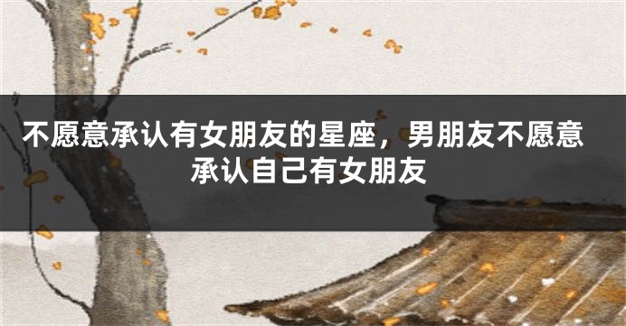 不愿意承认有女朋友的星座，男朋友不愿意承认自己有女朋友