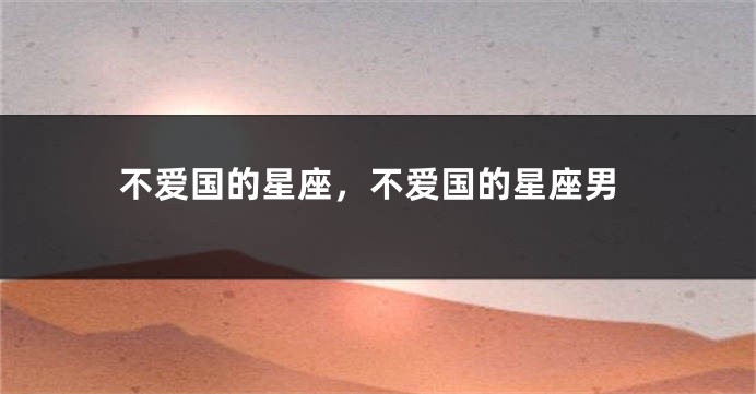 不爱国的星座，不爱国的星座男