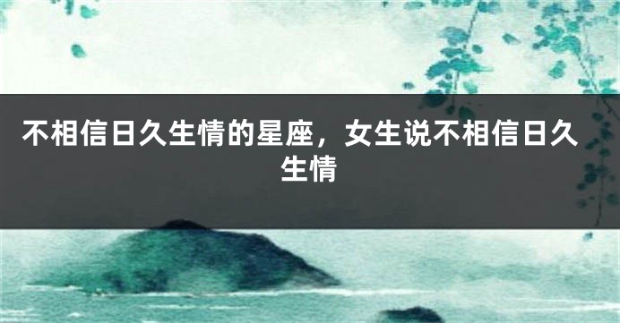 不相信日久生情的星座，女生说不相信日久生情