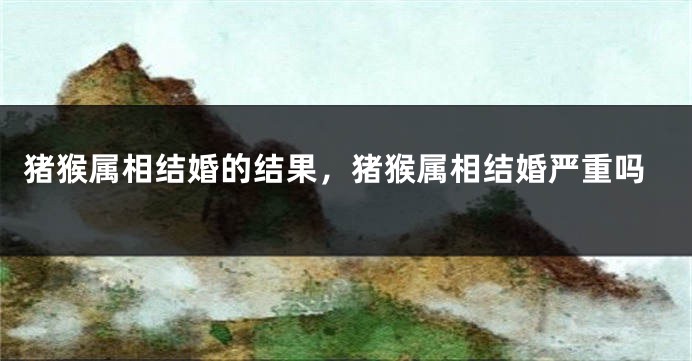 猪猴属相结婚的结果，猪猴属相结婚严重吗