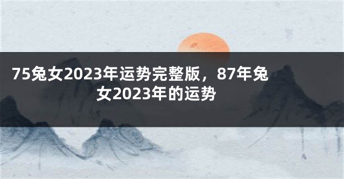 75兔女2023年运势完整版，87年兔女2023年的运势