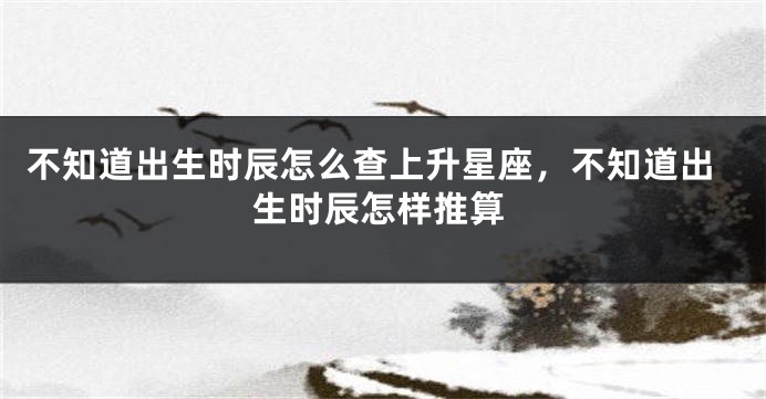 不知道出生时辰怎么查上升星座，不知道出生时辰怎样推算