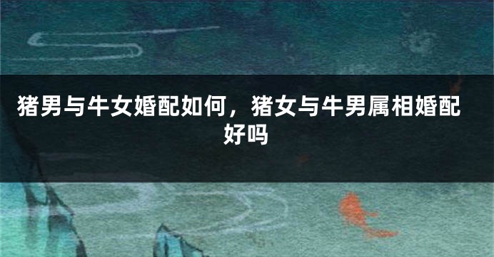 猪男与牛女婚配如何，猪女与牛男属相婚配好吗