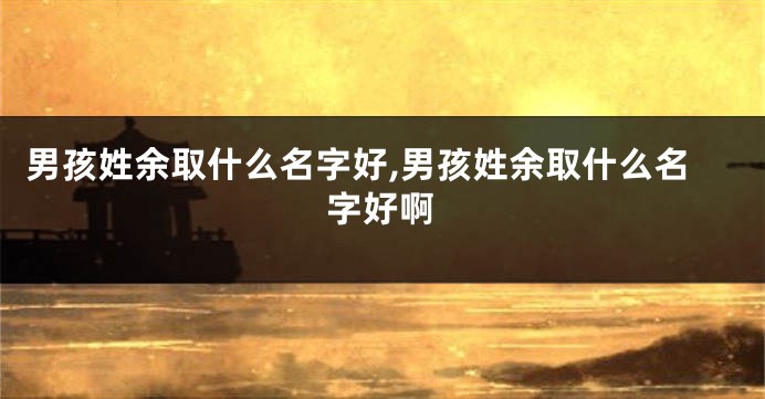 男孩姓余取什么名字好,男孩姓余取什么名字好啊