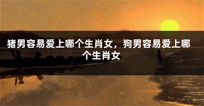 猪男容易爱上哪个生肖女，狗男容易爱上哪个生肖女
