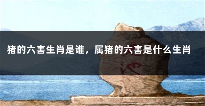 猪的六害生肖是谁，属猪的六害是什么生肖