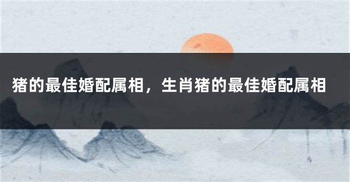 猪的最佳婚配属相，生肖猪的最佳婚配属相