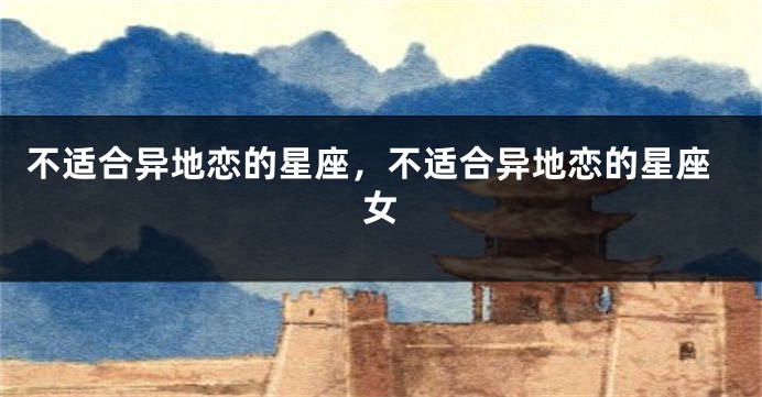 不适合异地恋的星座，不适合异地恋的星座女