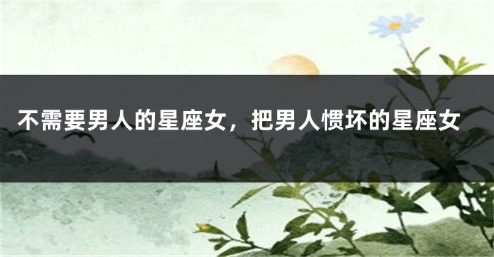 不需要男人的星座女，把男人惯坏的星座女