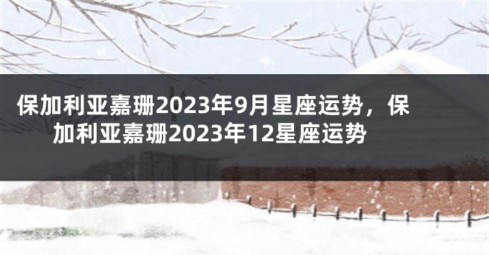 保加利亚嘉珊2023年9月星座运势，保加利亚嘉珊2023年12星座运势