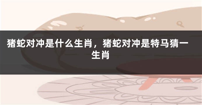 猪蛇对冲是什么生肖，猪蛇对冲是特马猜一生肖