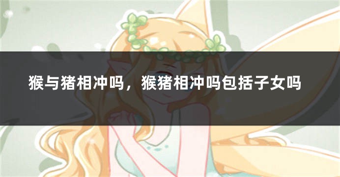 猴与猪相冲吗,猴猪相冲吗包括子女吗