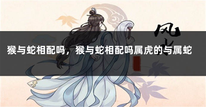 猴与蛇相配吗，猴与蛇相配吗属虎的与属蛇