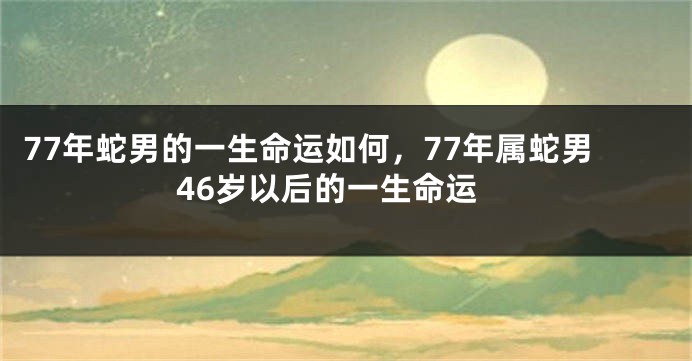 77年蛇男的一生命运如何，77年属蛇男46岁以后的一生命运