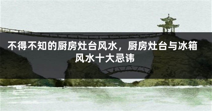 不得不知的厨房灶台风水，厨房灶台与冰箱风水十大忌讳