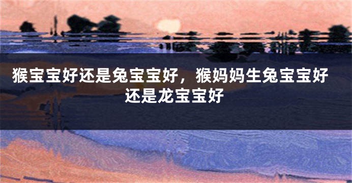 猴宝宝好还是兔宝宝好，猴妈妈生兔宝宝好还是龙宝宝好