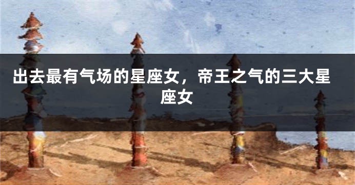 出去最有气场的星座女，帝王之气的三大星座女