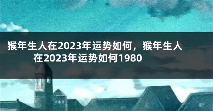猴年生人在2023年运势如何，猴年生人在2023年运势如何1980