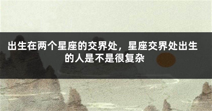 出生在两个星座的交界处，星座交界处出生的人是不是很复杂