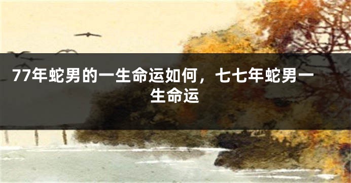 77年蛇男的一生命运如何，七七年蛇男一生命运