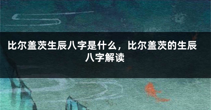 比尔盖茨生辰八字是什么，比尔盖茨的生辰八字解读