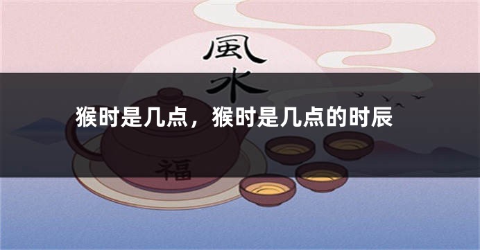 猴时是几点,猴时是几点的时辰