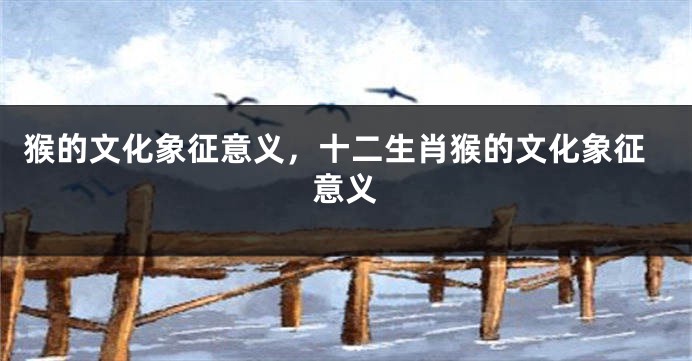猴的文化象征意义，十二生肖猴的文化象征意义
