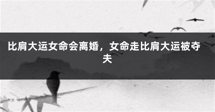 比肩大运女命会离婚，女命走比肩大运被夺夫