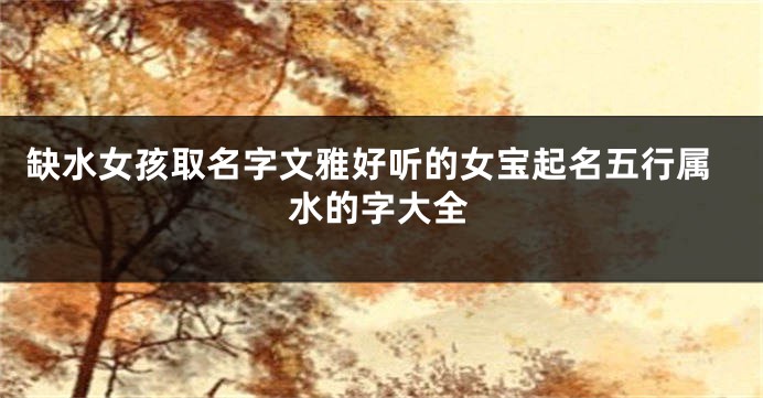 缺水女孩取名字文雅好听的女宝起名五行属水的字大全