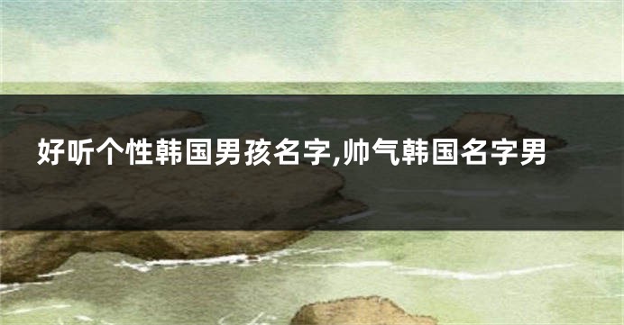 好听个性韩国男孩名字,帅气韩国名字男