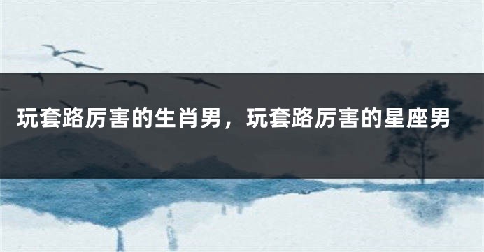 玩套路厉害的生肖男，玩套路厉害的星座男