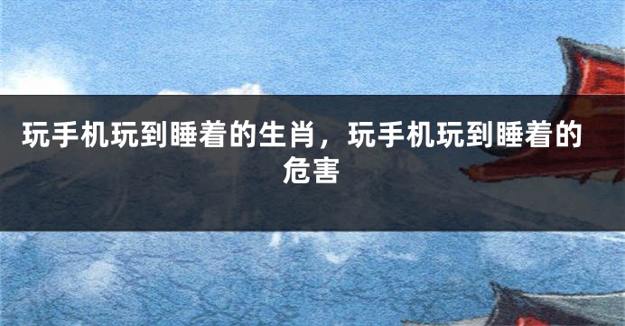 玩手机玩到睡着的生肖，玩手机玩到睡着的危害