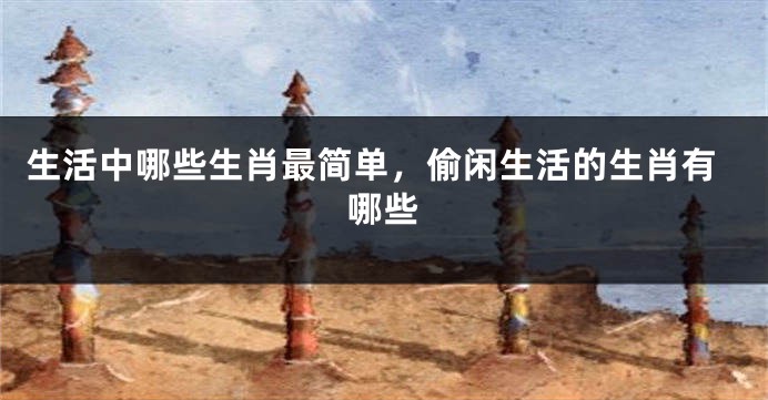 生活中哪些生肖最简单，偷闲生活的生肖有哪些