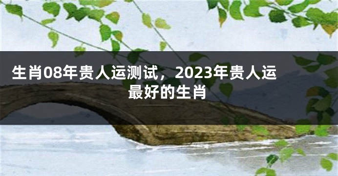 生肖08年贵人运测试，2023年贵人运最好的生肖