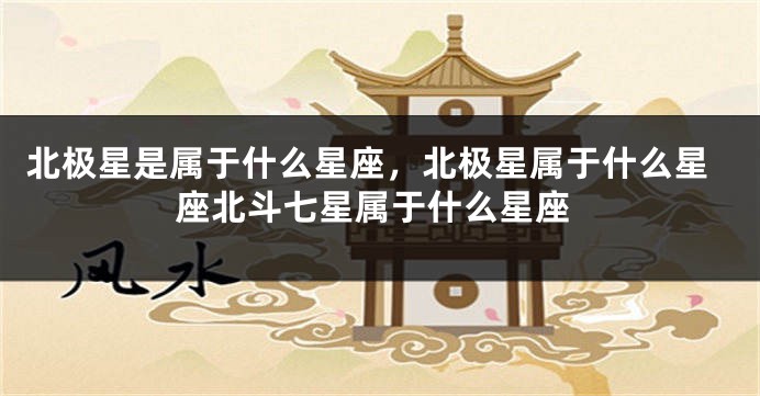 北极星是属于什么星座，北极星属于什么星座北斗七星属于什么星座
