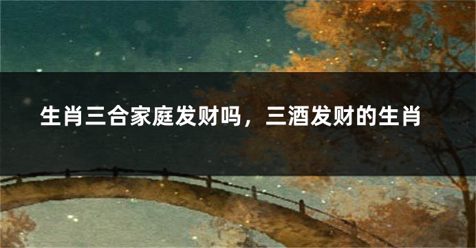 生肖三合家庭发财吗，三酒发财的生肖