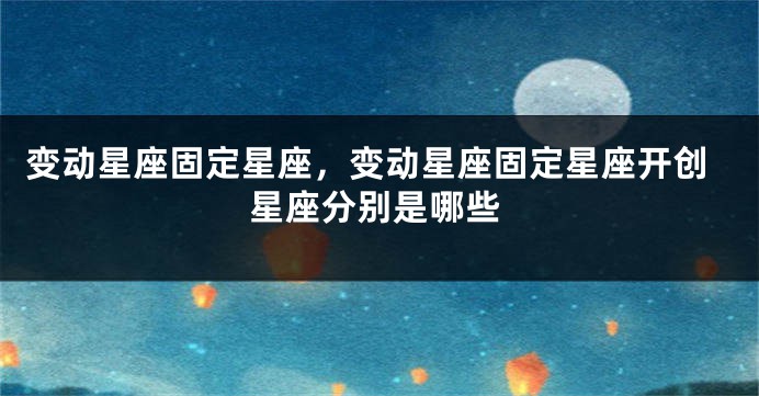 变动星座固定星座，变动星座固定星座开创星座分别是哪些