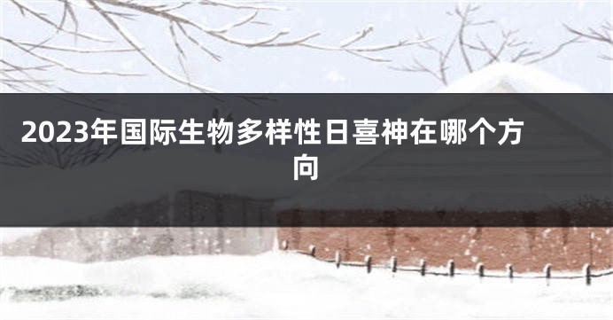 2023年国际生物多样性日喜神在哪个方向