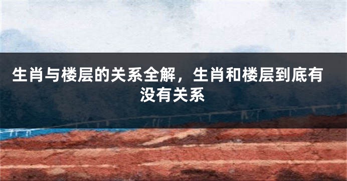 生肖与楼层的关系全解，生肖和楼层到底有没有关系