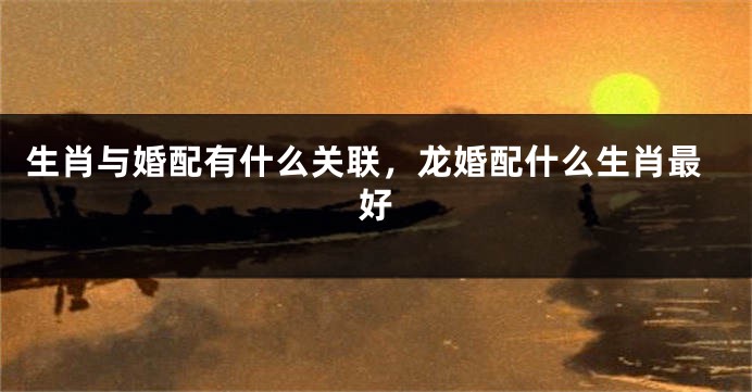 生肖与婚配有什么关联，龙婚配什么生肖最好