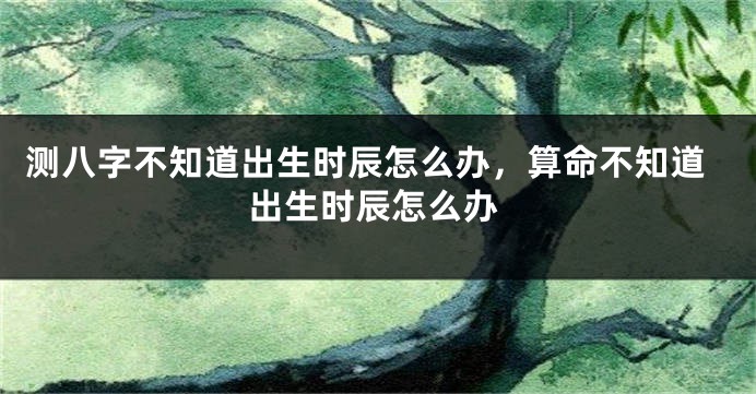 测八字不知道出生时辰怎么办，算命不知道出生时辰怎么办
