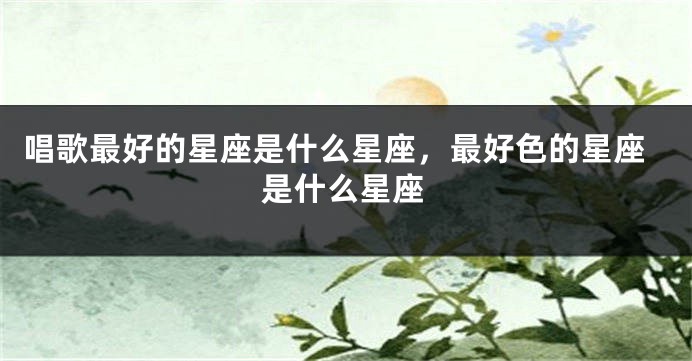 唱歌最好的星座是什么星座，最好色的星座是什么星座