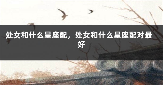 处女和什么星座配，处女和什么星座配对最好