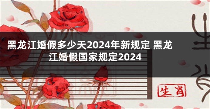 黑龙江婚假多少天2024年新规定 黑龙江婚假国家规定2024