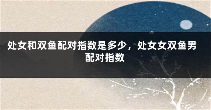 处女和双鱼配对指数是多少，处女女双鱼男配对指数
